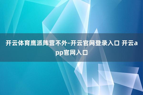 开云体育　　鹰派阵营　　不外-开云官网登录入口 开云app官网入口