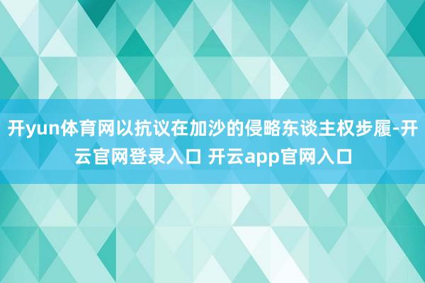 开yun体育网以抗议在加沙的侵略东谈主权步履-开云官网登录入口 开云app官网入口