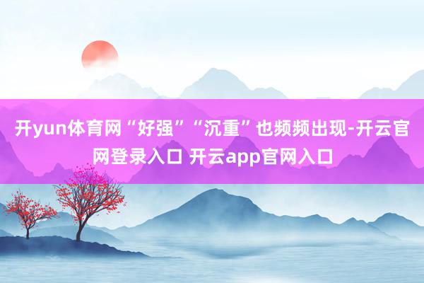 开yun体育网“好强”“沉重”也频频出现-开云官网登录入口 开云app官网入口