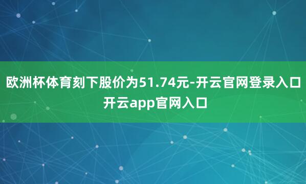 欧洲杯体育刻下股价为51.74元-开云官网登录入口 开云app官网入口